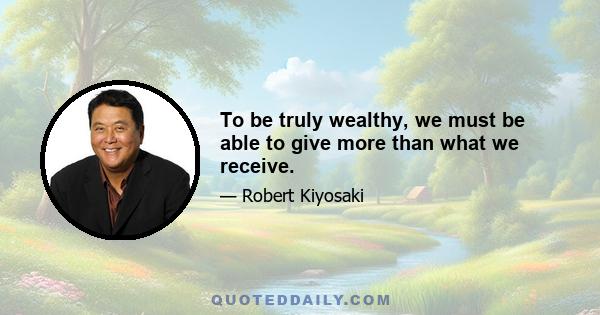 To be truly wealthy, we must be able to give more than what we receive.