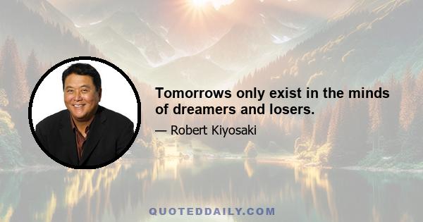 Tomorrows only exist in the minds of dreamers and losers.