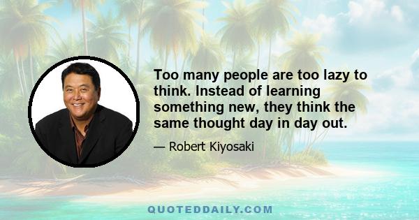 Too many people are too lazy to think. Instead of learning something new, they think the same thought day in day out.