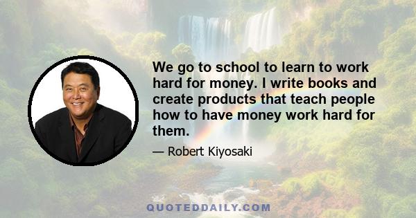 We go to school to learn to work hard for money. I write books and create products that teach people how to have money work hard for them.