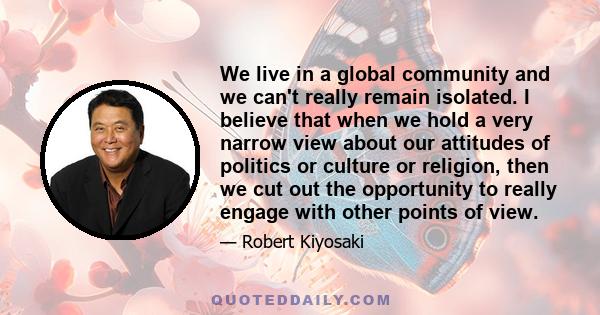 We live in a global community and we can't really remain isolated. I believe that when we hold a very narrow view about our attitudes of politics or culture or religion, then we cut out the opportunity to really engage