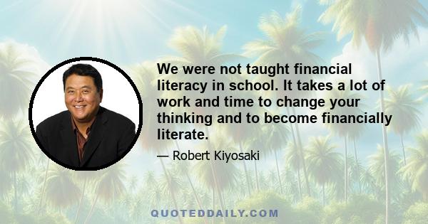 We were not taught financial literacy in school. It takes a lot of work and time to change your thinking and to become financially literate.