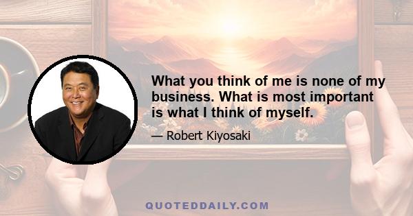 What you think of me is none of my business. What is most important is what I think of myself.