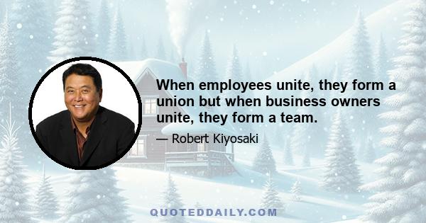 When employees unite, they form a union but when business owners unite, they form a team.