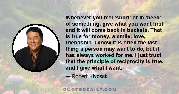 Whenever you feel ‘short’ or in ‘need’ of something, give what you want first and it will come back in buckets. That is true for money, a smile, love, friendship. I know it is often the last thing a person may want to