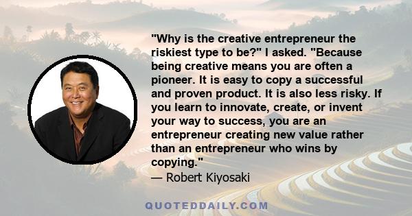 Why is the creative entrepreneur the riskiest type to be? I asked. Because being creative means you are often a pioneer. It is easy to copy a successful and proven product. It is also less risky. If you learn to