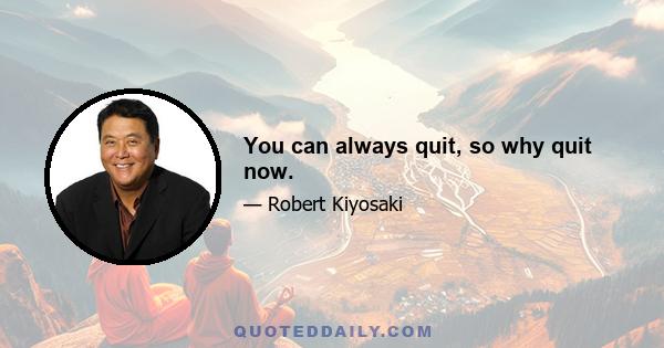 You can always quit, so why quit now.