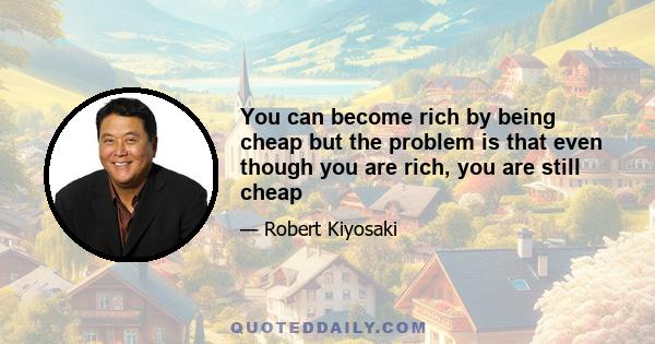 You can become rich by being cheap but the problem is that even though you are rich, you are still cheap