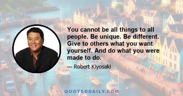 You cannot be all things to all people. Be unique. Be different. Give to others what you want yourself. And do what you were made to do.