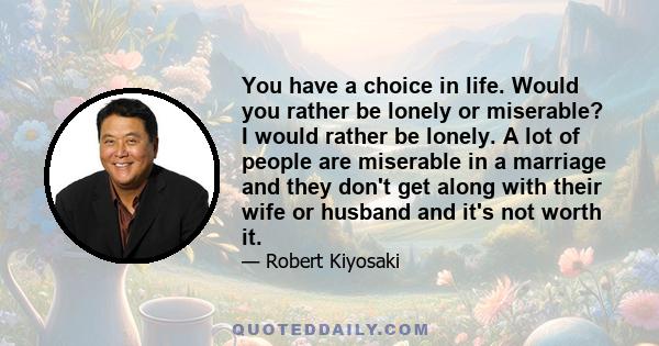 You have a choice in life. Would you rather be lonely or miserable? I would rather be lonely. A lot of people are miserable in a marriage and they don't get along with their wife or husband and it's not worth it.