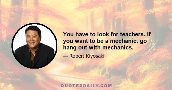 You have to look for teachers. If you want to be a mechanic, go hang out with mechanics.