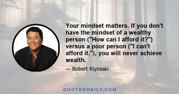 Your mindset matters. If you don't have the mindset of a wealthy person (How can I afford it?) versus a poor person (I can't afford it.), you will never achieve wealth.