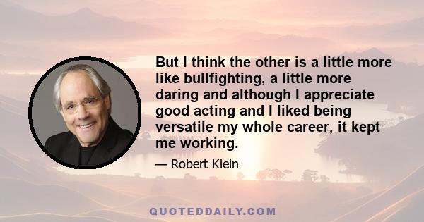 But I think the other is a little more like bullfighting, a little more daring and although I appreciate good acting and I liked being versatile my whole career, it kept me working.