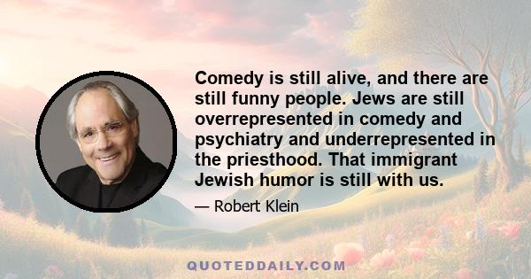 Comedy is still alive, and there are still funny people. Jews are still overrepresented in comedy and psychiatry and underrepresented in the priesthood. That immigrant Jewish humor is still with us.