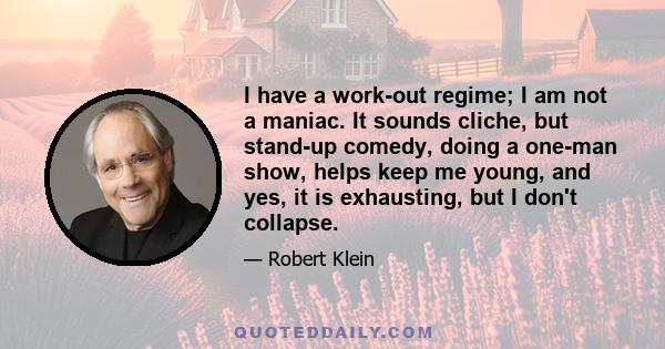 I have a work-out regime; I am not a maniac. It sounds cliche, but stand-up comedy, doing a one-man show, helps keep me young, and yes, it is exhausting, but I don't collapse.