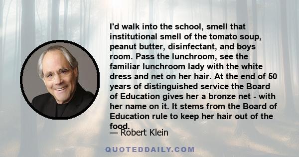 I'd walk into the school, smell that institutional smell of the tomato soup, peanut butter, disinfectant, and boys room. Pass the lunchroom, see the familiar lunchroom lady with the white dress and net on her hair. At