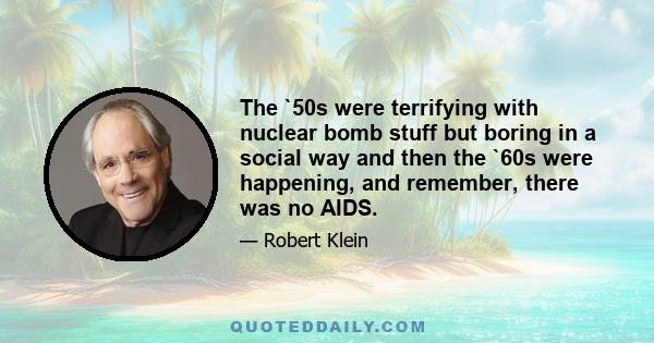 The `50s were terrifying with nuclear bomb stuff but boring in a social way and then the `60s were happening, and remember, there was no AIDS.