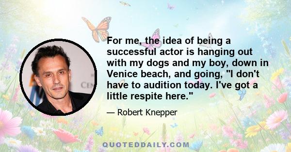 For me, the idea of being a successful actor is hanging out with my dogs and my boy, down in Venice beach, and going, I don't have to audition today. I've got a little respite here.