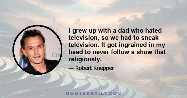 I grew up with a dad who hated television, so we had to sneak television. It got ingrained in my head to never follow a show that religiously.