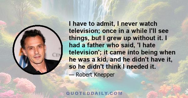 I have to admit, I never watch television; once in a while I'll see things, but I grew up without it. I had a father who said, 'I hate television'; it came into being when he was a kid, and he didn't have it, so he