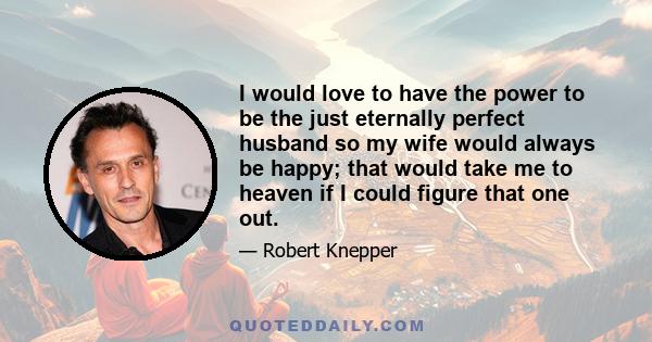 I would love to have the power to be the just eternally perfect husband so my wife would always be happy; that would take me to heaven if I could figure that one out.