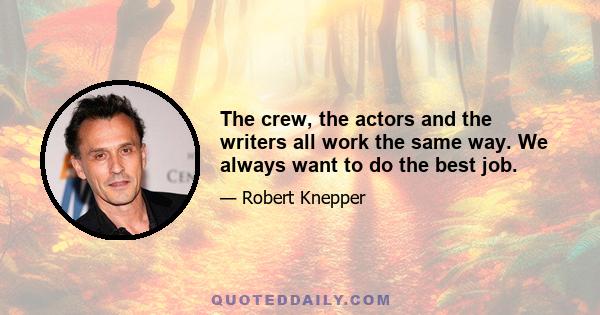 The crew, the actors and the writers all work the same way. We always want to do the best job.