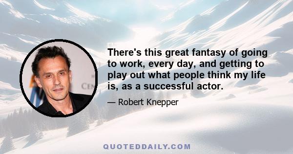 There's this great fantasy of going to work, every day, and getting to play out what people think my life is, as a successful actor.