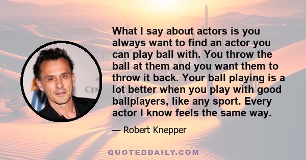 What I say about actors is you always want to find an actor you can play ball with. You throw the ball at them and you want them to throw it back. Your ball playing is a lot better when you play with good ballplayers,