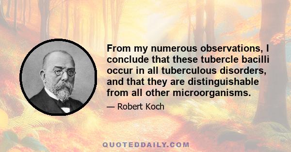 From my numerous observations, I conclude that these tubercle bacilli occur in all tuberculous disorders, and that they are distinguishable from all other microorganisms.