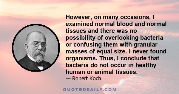 However, on many occasions, I examined normal blood and normal tissues and there was no possibility of overlooking bacteria or confusing them with granular masses of equal size. I never found organisms. Thus, I conclude 