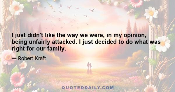 I just didn't like the way we were, in my opinion, being unfairly attacked. I just decided to do what was right for our family.