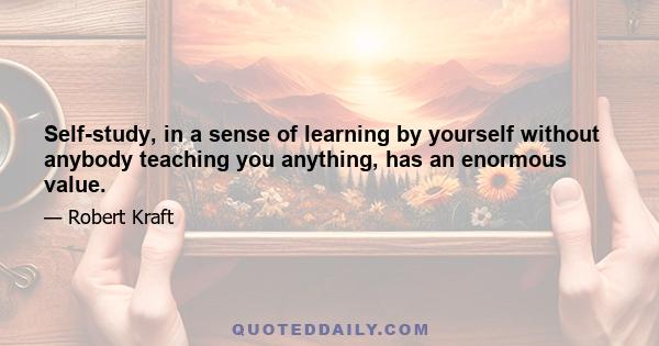 Self-study, in a sense of learning by yourself without anybody teaching you anything, has an enormous value.