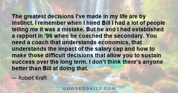 The greatest decisions I've made in my life are by instinct. I remember when I hired Bill I had a lot of people telling me it was a mistake. But he and I had established a rapport in '96 when he coached the secondary.