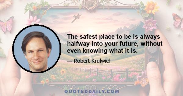 The safest place to be is always halfway into your future, without even knowing what it is.