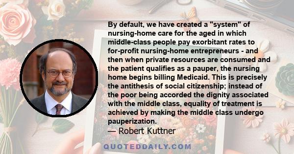 By default, we have created a system of nursing-home care for the aged in which middle-class people pay exorbitant rates to for-profit nursing-home entrepreneurs - and then when private resources are consumed and the