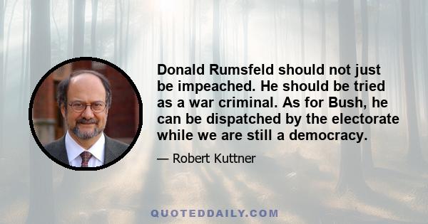 Donald Rumsfeld should not just be impeached. He should be tried as a war criminal. As for Bush, he can be dispatched by the electorate while we are still a democracy.