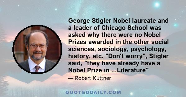 George Stigler Nobel laureate and a leader of Chicago School was asked why there were no Nobel Prizes awarded in the other social sciences, sociology, psychology, history, etc. Don't worry, Stigler said, they have