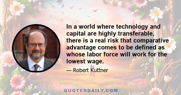 In a world where technology and capital are highly transferable, there is a real risk that comparative advantage comes to be defined as whose labor force will work for the lowest wage.