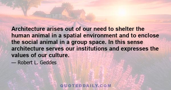 Architecture arises out of our need to shelter the human animal in a spatial environment and to enclose the social animal in a group space. In this sense architecture serves our institutions and expresses the values of