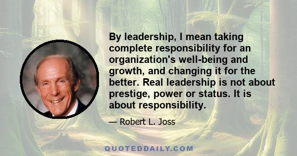 By leadership, I mean taking complete responsibility for an organization's well-being and growth, and changing it for the better. Real leadership is not about prestige, power or status. It is about responsibility.