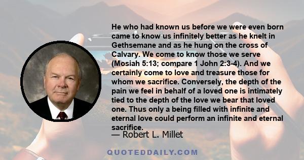 He who had known us before we were even born came to know us infinitely better as he knelt in Gethsemane and as he hung on the cross of Calvary. We come to know those we serve (Mosiah 5:13; compare 1 John 2:3-4). And we 