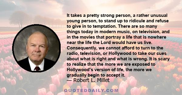 It takes a pretty strong person, a rather unusual young person, to stand up to ridicule and refuse to give in to temptation. There are so many things today in modern music, on television, and in the movies that portray