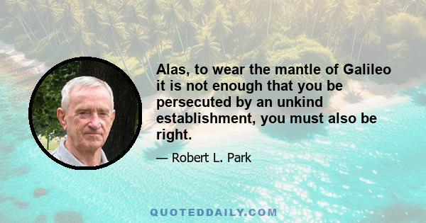 Alas, to wear the mantle of Galileo it is not enough that you be persecuted by an unkind establishment, you must also be right.