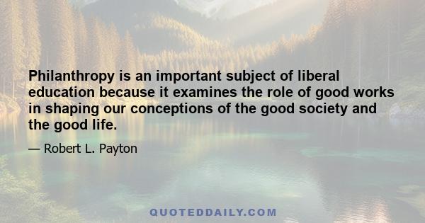 Philanthropy is an important subject of liberal education because it examines the role of good works in shaping our conceptions of the good society and the good life.