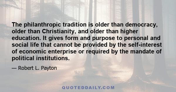 The philanthropic tradition is older than democracy, older than Christianity, and older than higher education. It gives form and purpose to personal and social life that cannot be provided by the self-interest of