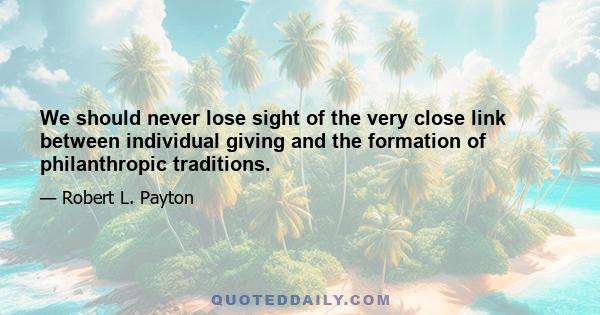 We should never lose sight of the very close link between individual giving and the formation of philanthropic traditions.