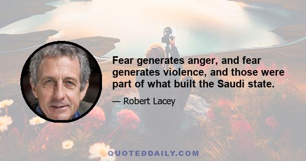 Fear generates anger, and fear generates violence, and those were part of what built the Saudi state.