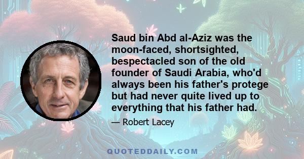 Saud bin Abd al-Aziz was the moon-faced, shortsighted, bespectacled son of the old founder of Saudi Arabia, who'd always been his father's protege but had never quite lived up to everything that his father had.