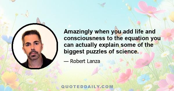 Amazingly when you add life and consciousness to the equation you can actually explain some of the biggest puzzles of science.