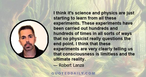 I think it's science and physics are just starting to learn from all these experiments. These experiments have been carried out hundreds and hundreds of times in all sorts of ways that no physicist really questions the